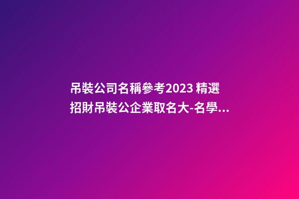 吊裝公司名稱參考2023 精選招財吊裝公企業取名大-名學網-第1張-公司起名-玄機派